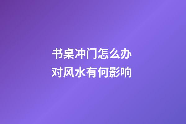 书桌冲门怎么办 对风水有何影响